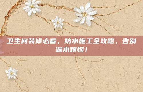 卫生间装修必看，防水施工全攻略，告别漏水烦恼！