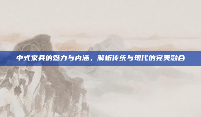 中式家具的魅力与内涵，解析传统与现代的完美融合