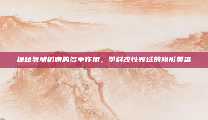 揭秘氯醋树脂的多重作用，塑料改性领域的隐形英雄