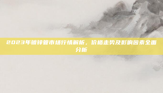 2023年镀锌管市场行情解析，价格走势及影响因素全面分析