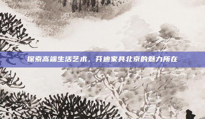 探索高端生活艺术，芬迪家具北京的魅力所在