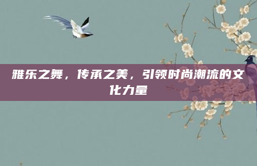 雅乐之舞，传承之美，引领时尚潮流的文化力量