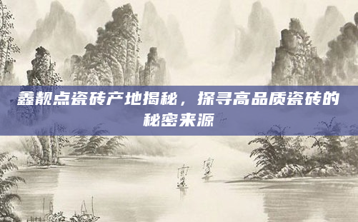 鑫靓点瓷砖产地揭秘，探寻高品质瓷砖的秘密来源