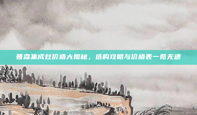 普森集成灶价格大揭秘，选购攻略与价格表一览无遗