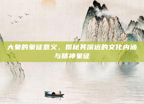 大象的象征意义，揭秘其深远的文化内涵与精神象征