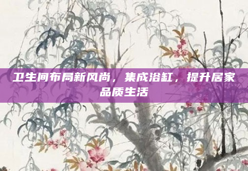 卫生间布局新风尚，集成浴缸，提升居家品质生活