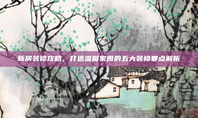 新房装修攻略，打造温馨家园的五大装修要点解析