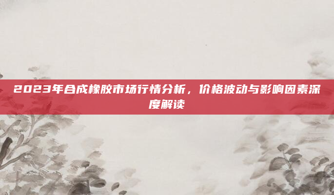 2023年合成橡胶市场行情分析，价格波动与影响因素深度解读