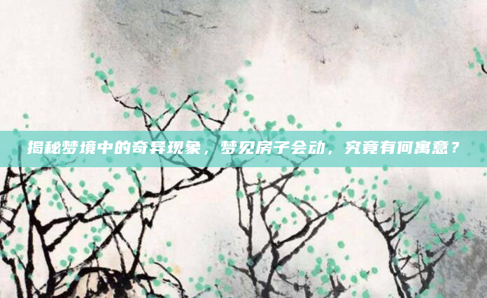 揭秘梦境中的奇异现象，梦见房子会动，究竟有何寓意？