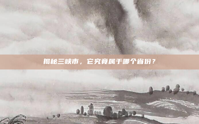 揭秘三峡市，它究竟属于哪个省份？