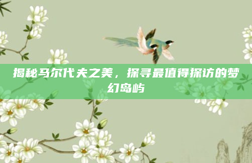揭秘马尔代夫之美，探寻最值得探访的梦幻岛屿