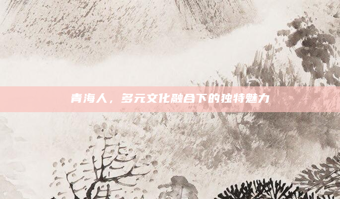 青海人，多元文化融合下的独特魅力