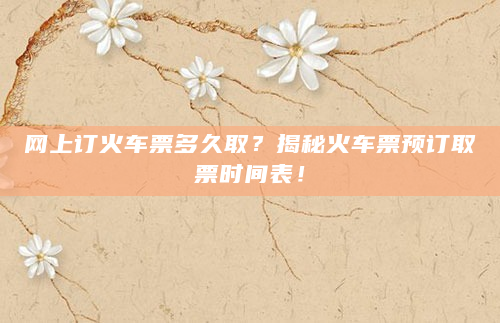网上订火车票多久取？揭秘火车票预订取票时间表！