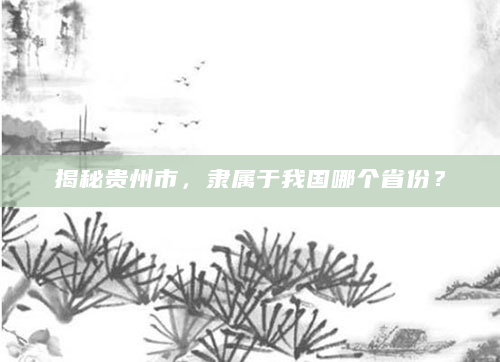 揭秘贵州市，隶属于我国哪个省份？