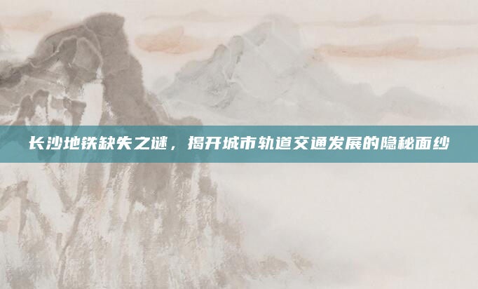 长沙地铁缺失之谜，揭开城市轨道交通发展的隐秘面纱