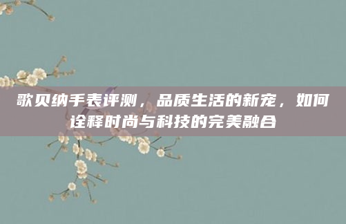歌贝纳手表评测，品质生活的新宠，如何诠释时尚与科技的完美融合