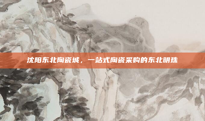 沈阳东北陶瓷城，一站式陶瓷采购的东北明珠