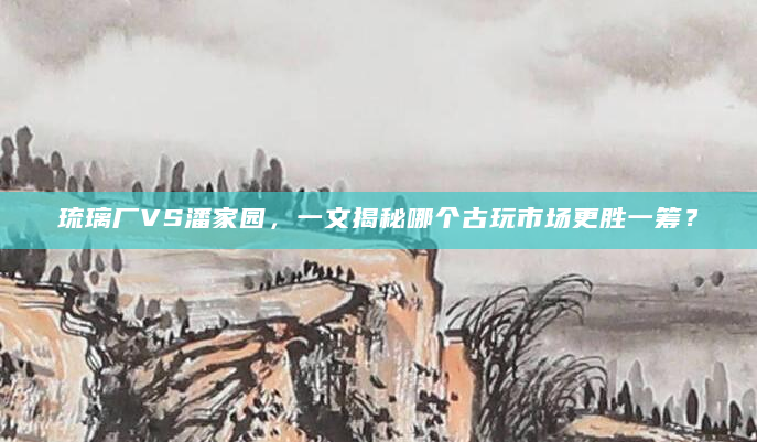 琉璃厂VS潘家园，一文揭秘哪个古玩市场更胜一筹？