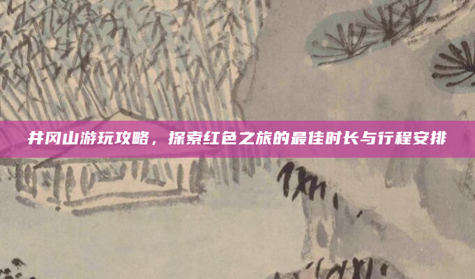 井冈山游玩攻略，探索红色之旅的最佳时长与行程安排