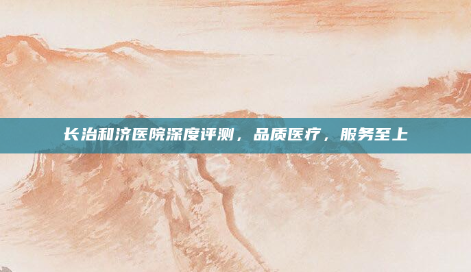 长治和济医院深度评测，品质医疗，服务至上