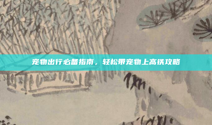 宠物出行必备指南，轻松带宠物上高铁攻略