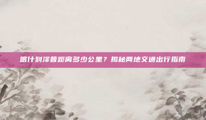 喀什到泽普距离多少公里？揭秘两地交通出行指南