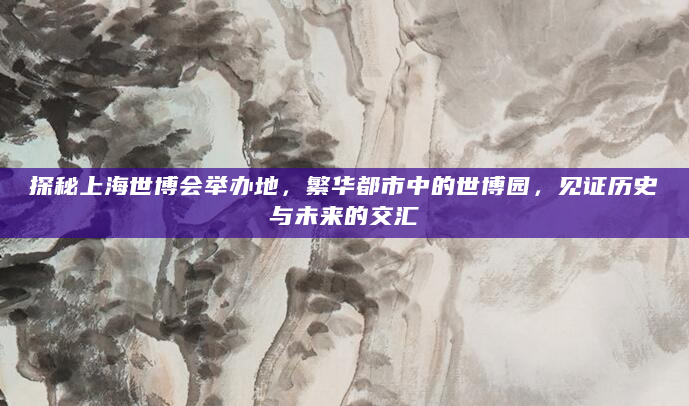 探秘上海世博会举办地，繁华都市中的世博园，见证历史与未来的交汇