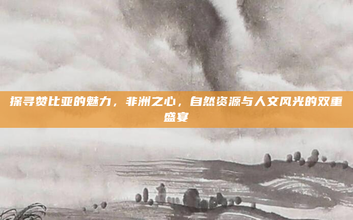 探寻赞比亚的魅力，非洲之心，自然资源与人文风光的双重盛宴