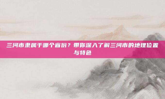 三河市隶属于哪个省份？带你深入了解三河市的地理位置与特色