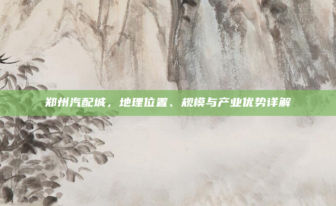 郑州汽配城，地理位置、规模与产业优势详解