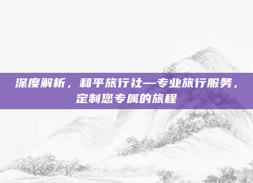 深度解析，和平旅行社—专业旅行服务，定制您专属的旅程