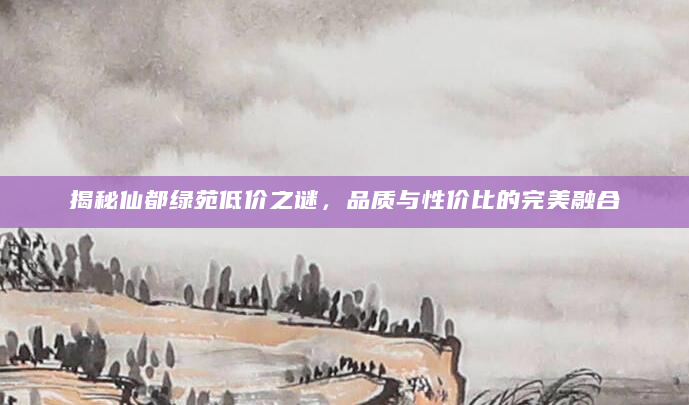 揭秘仙都绿苑低价之谜，品质与性价比的完美融合