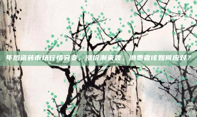 年后瓷砖市场行情突变，涨价潮来袭，消费者该如何应对？