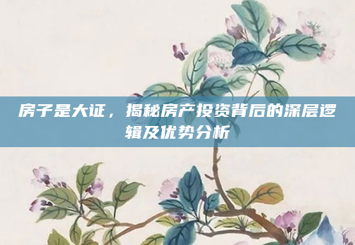 房子是大证，揭秘房产投资背后的深层逻辑及优势分析
