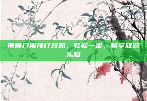 携程门票预订攻略，轻松一步，畅享旅游乐趣