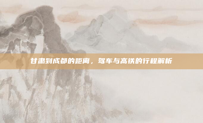 甘肃到成都的距离，驾车与高铁的行程解析