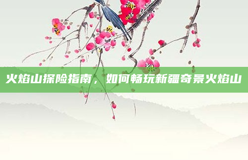 火焰山探险指南，如何畅玩新疆奇景火焰山