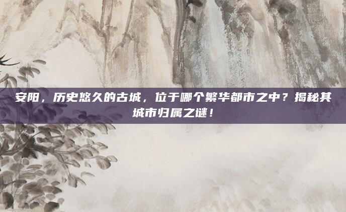 安阳，历史悠久的古城，位于哪个繁华都市之中？揭秘其城市归属之谜！