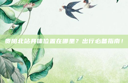 贵阳北站具体位置在哪里？出行必备指南！