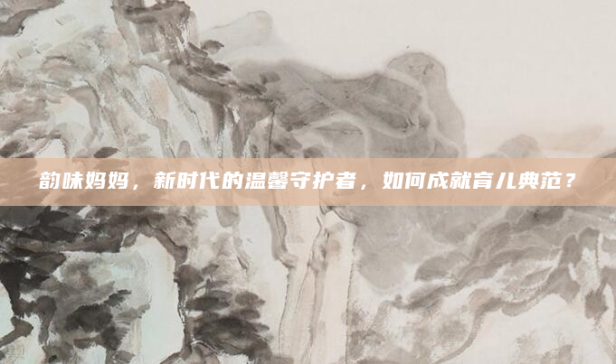 韵味妈妈，新时代的温馨守护者，如何成就育儿典范？