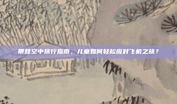 带娃空中旅行指南，儿童如何轻松应对飞机之旅？