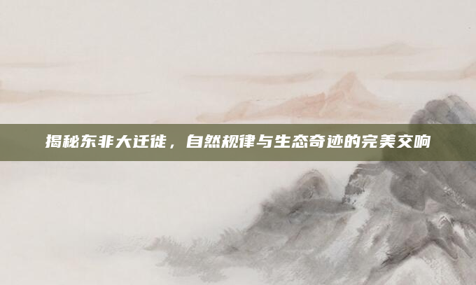 揭秘东非大迁徙，自然规律与生态奇迹的完美交响