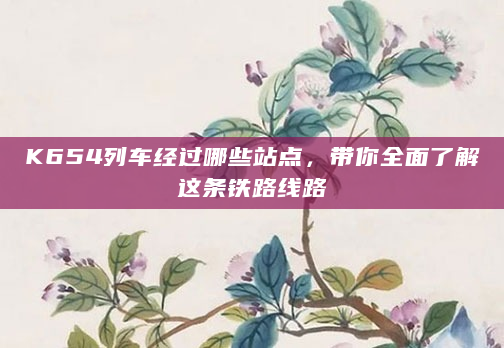 K654列车经过哪些站点，带你全面了解这条铁路线路