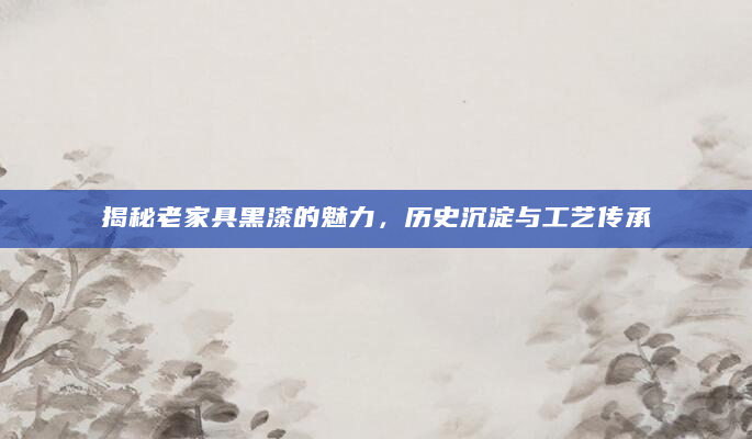 揭秘老家具黑漆的魅力，历史沉淀与工艺传承