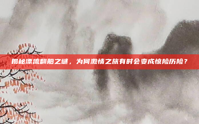 揭秘漂流翻船之谜，为何激情之旅有时会变成惊险历险？