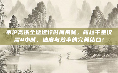 京沪高铁全速运行时间揭秘，跨越千里仅需4小时，速度与效率的完美结合！