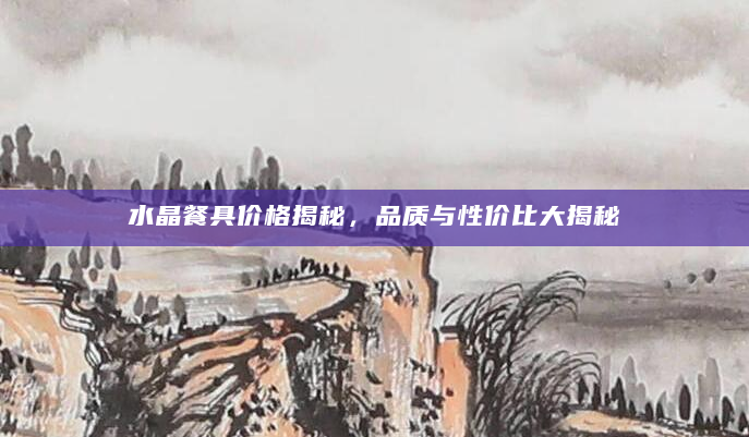 水晶餐具价格揭秘，品质与性价比大揭秘
