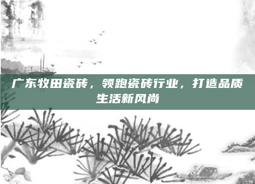 广东牧田瓷砖，领跑瓷砖行业，打造品质生活新风尚