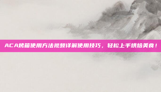 ACA烤箱使用方法视频详解使用技巧，轻松上手烘焙美食！