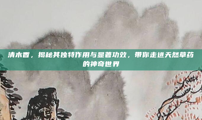 清木香，揭秘其独特作用与显著功效，带你走进天然草药的神奇世界